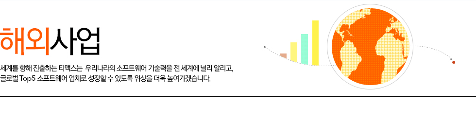 해외사업 세계를 향해 진출하는 티맥스소프트는  우리나라의 소프트웨어 기술력을 전 세계에 널리 알리고, 글로벌 Top5 소프트웨어 업체로 성장할 수 있도록 위상을 더욱 높여가겠습니다.